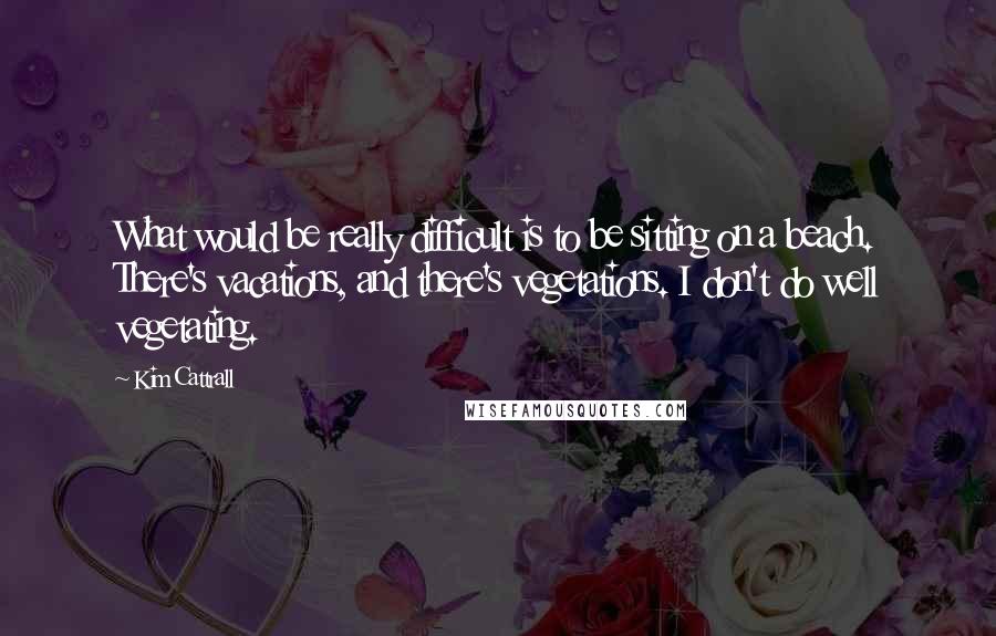 Kim Cattrall Quotes: What would be really difficult is to be sitting on a beach. There's vacations, and there's vegetations. I don't do well vegetating.