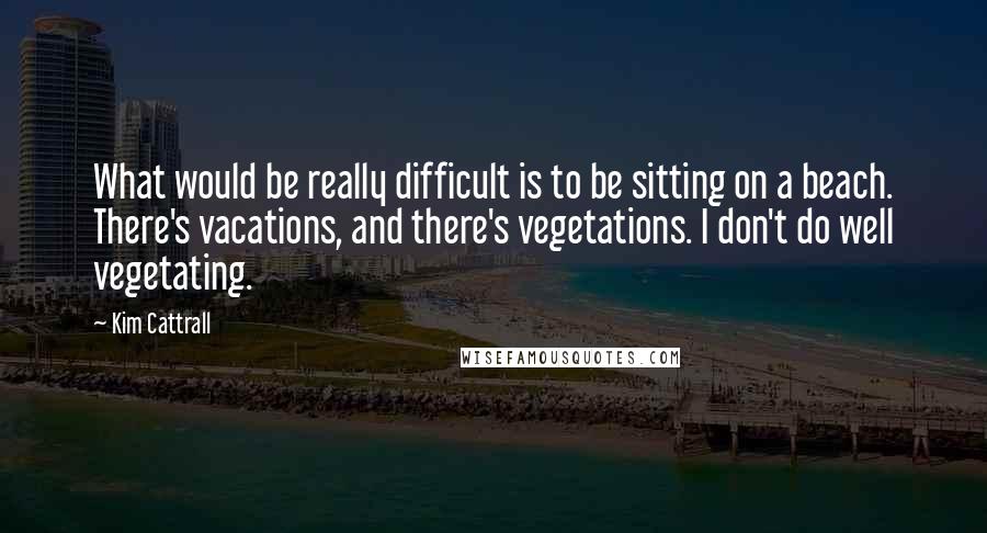 Kim Cattrall Quotes: What would be really difficult is to be sitting on a beach. There's vacations, and there's vegetations. I don't do well vegetating.