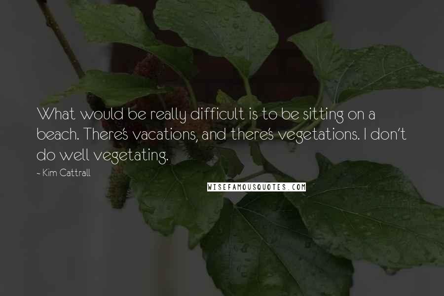 Kim Cattrall Quotes: What would be really difficult is to be sitting on a beach. There's vacations, and there's vegetations. I don't do well vegetating.