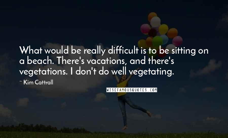 Kim Cattrall Quotes: What would be really difficult is to be sitting on a beach. There's vacations, and there's vegetations. I don't do well vegetating.