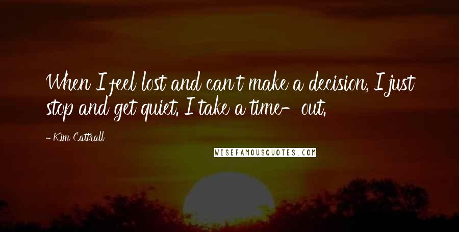 Kim Cattrall Quotes: When I feel lost and can't make a decision, I just stop and get quiet. I take a time-out.