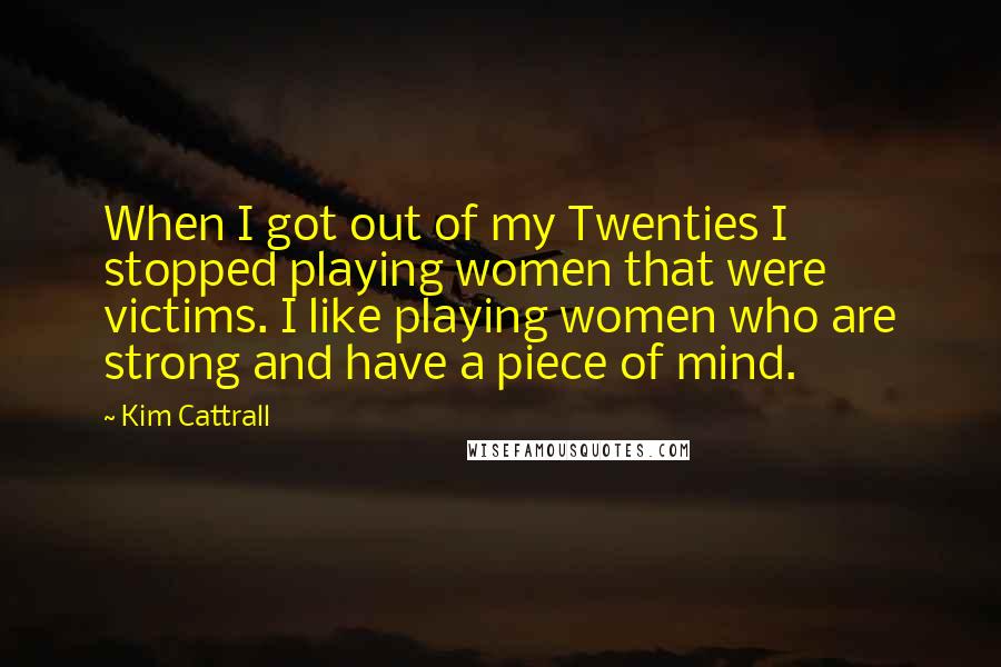 Kim Cattrall Quotes: When I got out of my Twenties I stopped playing women that were victims. I like playing women who are strong and have a piece of mind.