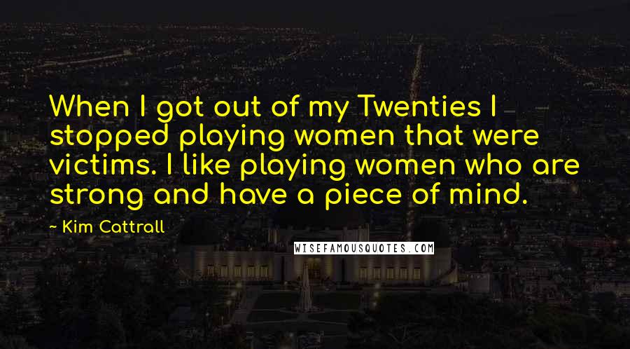 Kim Cattrall Quotes: When I got out of my Twenties I stopped playing women that were victims. I like playing women who are strong and have a piece of mind.
