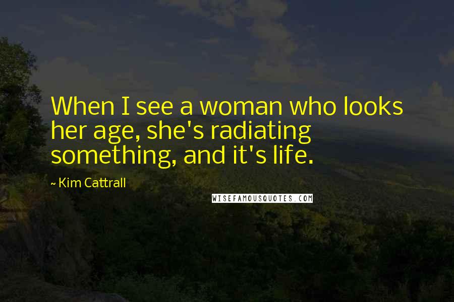 Kim Cattrall Quotes: When I see a woman who looks her age, she's radiating something, and it's life.