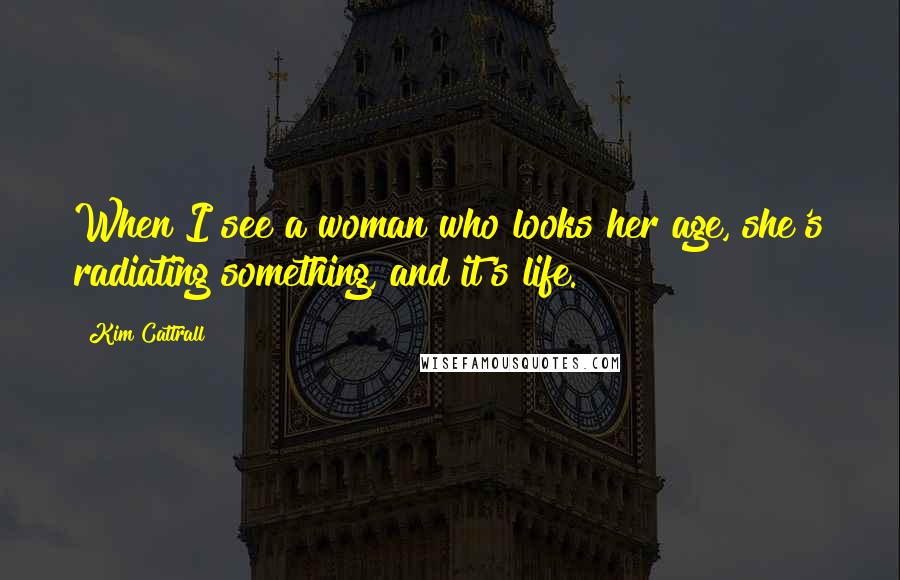 Kim Cattrall Quotes: When I see a woman who looks her age, she's radiating something, and it's life.