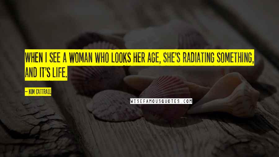 Kim Cattrall Quotes: When I see a woman who looks her age, she's radiating something, and it's life.