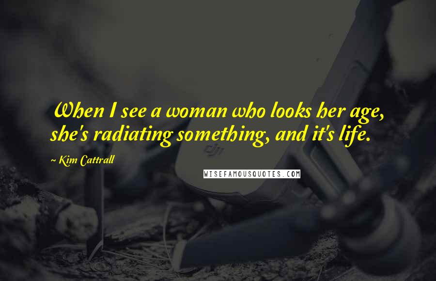 Kim Cattrall Quotes: When I see a woman who looks her age, she's radiating something, and it's life.