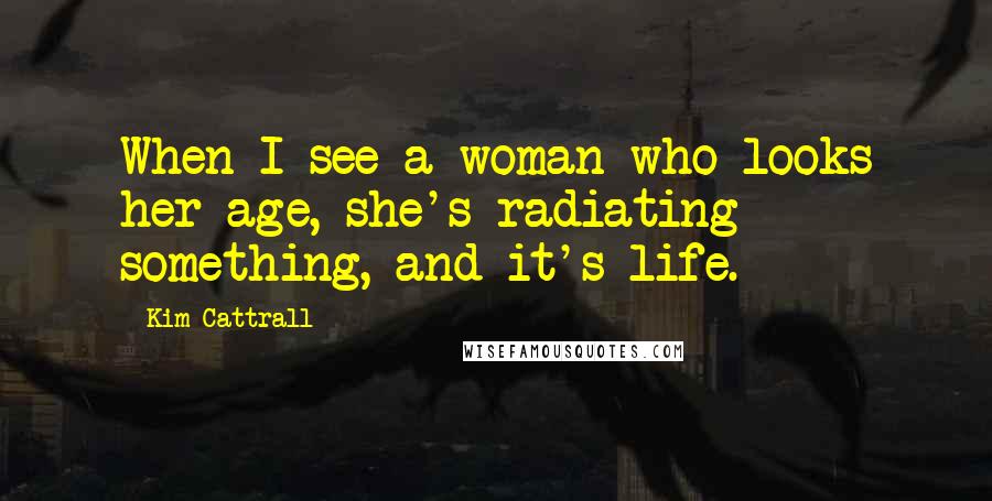 Kim Cattrall Quotes: When I see a woman who looks her age, she's radiating something, and it's life.
