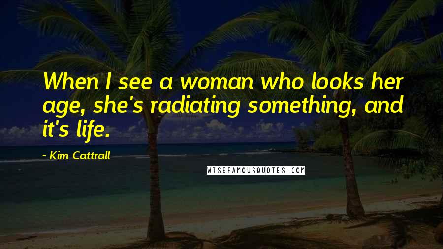 Kim Cattrall Quotes: When I see a woman who looks her age, she's radiating something, and it's life.