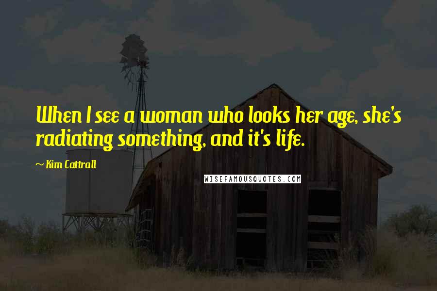 Kim Cattrall Quotes: When I see a woman who looks her age, she's radiating something, and it's life.