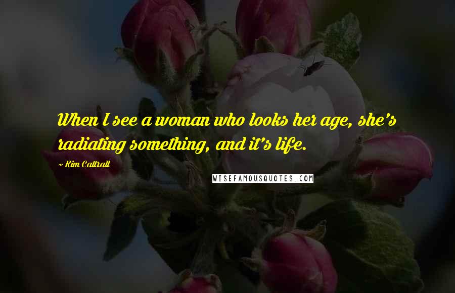Kim Cattrall Quotes: When I see a woman who looks her age, she's radiating something, and it's life.