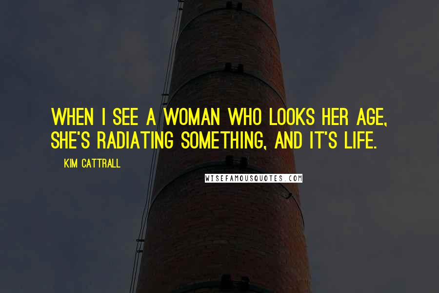 Kim Cattrall Quotes: When I see a woman who looks her age, she's radiating something, and it's life.