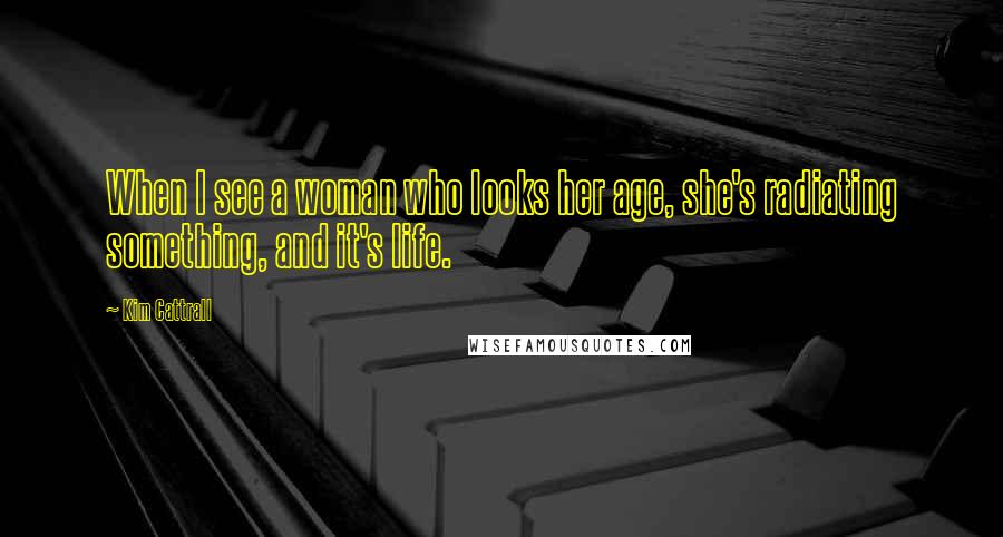 Kim Cattrall Quotes: When I see a woman who looks her age, she's radiating something, and it's life.