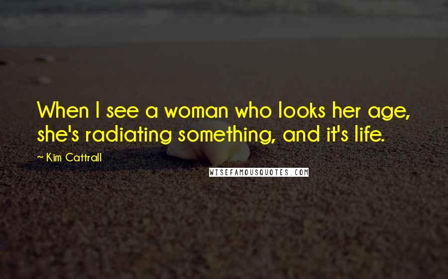 Kim Cattrall Quotes: When I see a woman who looks her age, she's radiating something, and it's life.