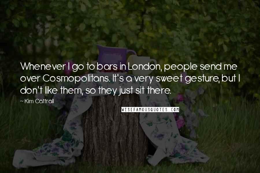 Kim Cattrall Quotes: Whenever I go to bars in London, people send me over Cosmopolitans. It's a very sweet gesture, but I don't like them, so they just sit there.