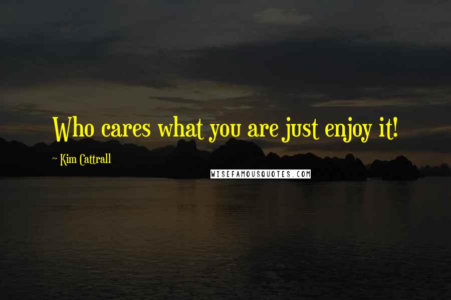 Kim Cattrall Quotes: Who cares what you are just enjoy it!