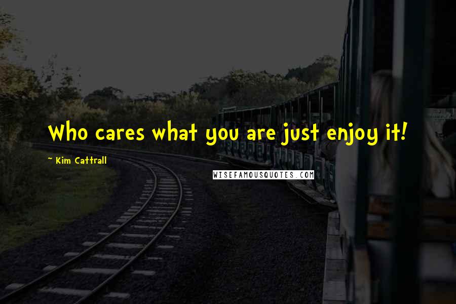 Kim Cattrall Quotes: Who cares what you are just enjoy it!