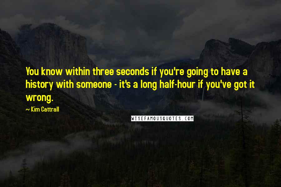 Kim Cattrall Quotes: You know within three seconds if you're going to have a history with someone - it's a long half-hour if you've got it wrong.