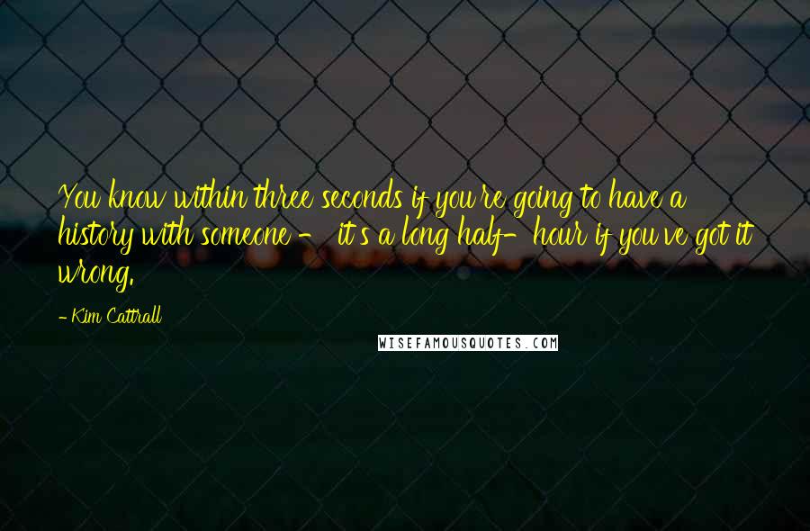 Kim Cattrall Quotes: You know within three seconds if you're going to have a history with someone - it's a long half-hour if you've got it wrong.