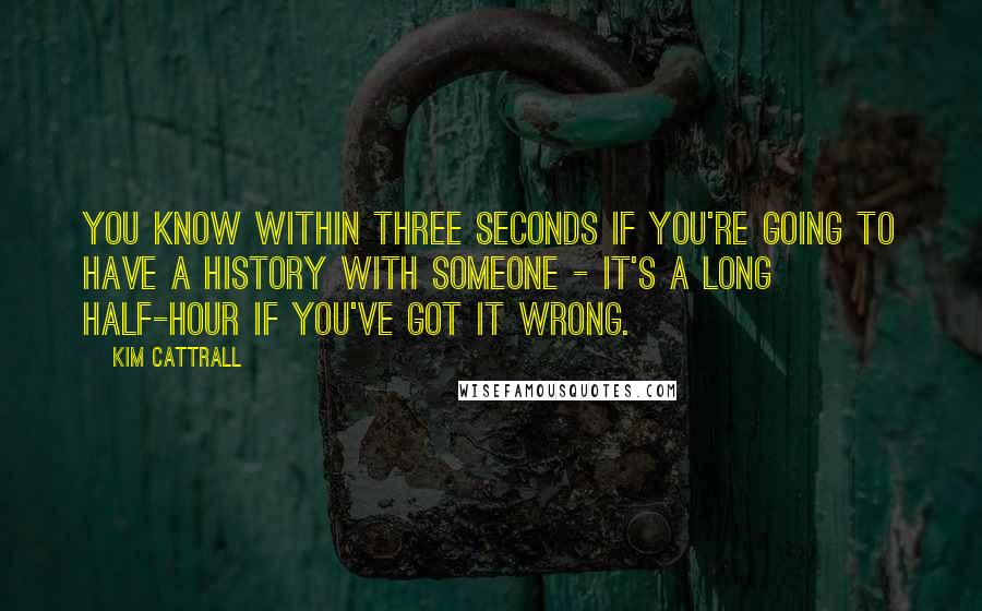 Kim Cattrall Quotes: You know within three seconds if you're going to have a history with someone - it's a long half-hour if you've got it wrong.