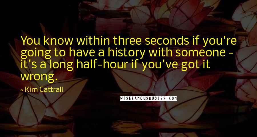 Kim Cattrall Quotes: You know within three seconds if you're going to have a history with someone - it's a long half-hour if you've got it wrong.