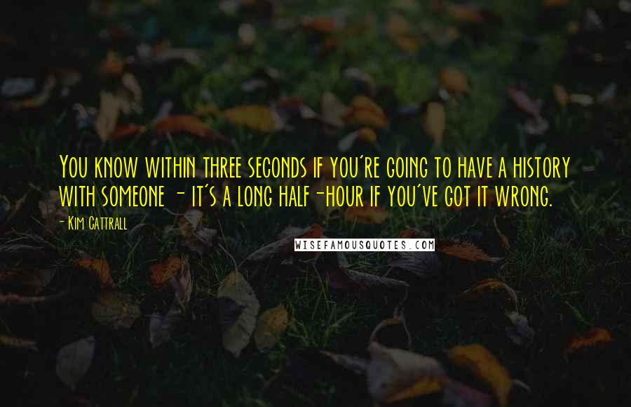 Kim Cattrall Quotes: You know within three seconds if you're going to have a history with someone - it's a long half-hour if you've got it wrong.