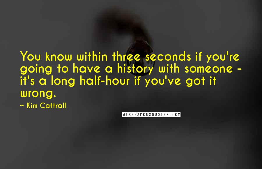 Kim Cattrall Quotes: You know within three seconds if you're going to have a history with someone - it's a long half-hour if you've got it wrong.