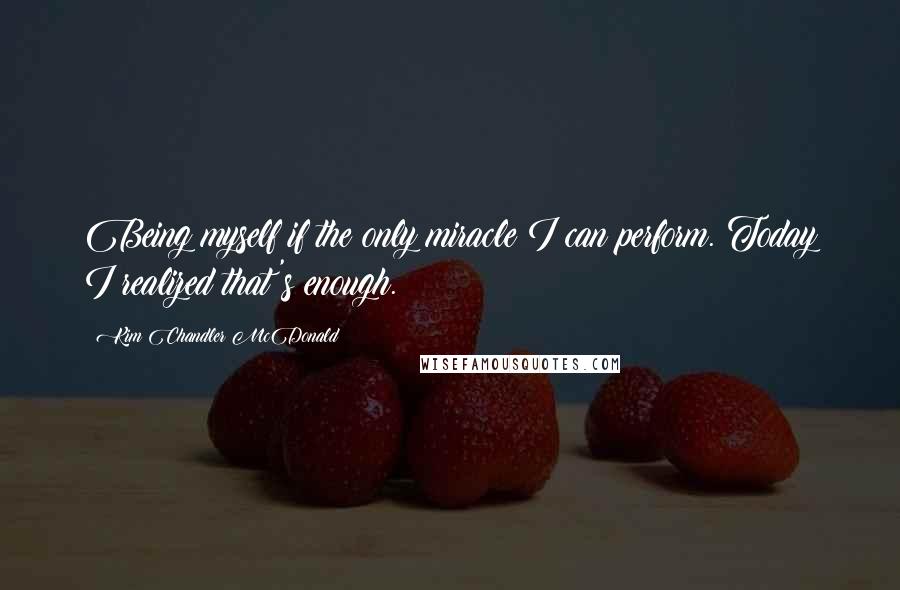 Kim Chandler McDonald Quotes: Being myself if the only miracle I can perform. Today I realized that's enough.