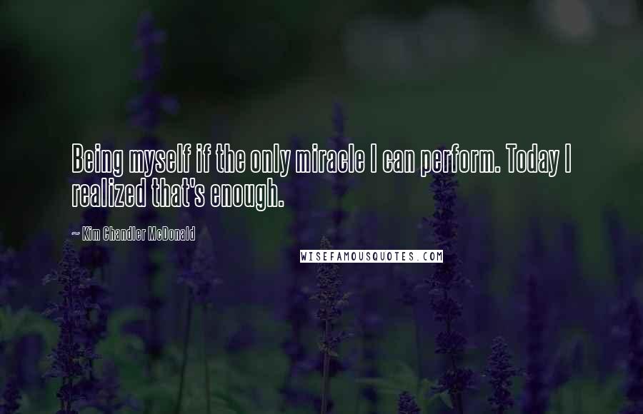 Kim Chandler McDonald Quotes: Being myself if the only miracle I can perform. Today I realized that's enough.