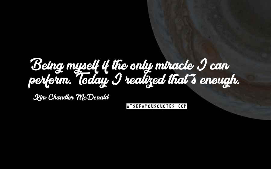 Kim Chandler McDonald Quotes: Being myself if the only miracle I can perform. Today I realized that's enough.