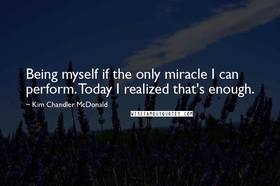 Kim Chandler McDonald Quotes: Being myself if the only miracle I can perform. Today I realized that's enough.