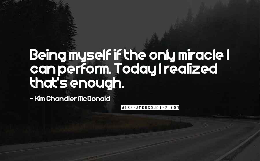 Kim Chandler McDonald Quotes: Being myself if the only miracle I can perform. Today I realized that's enough.