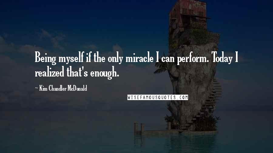 Kim Chandler McDonald Quotes: Being myself if the only miracle I can perform. Today I realized that's enough.