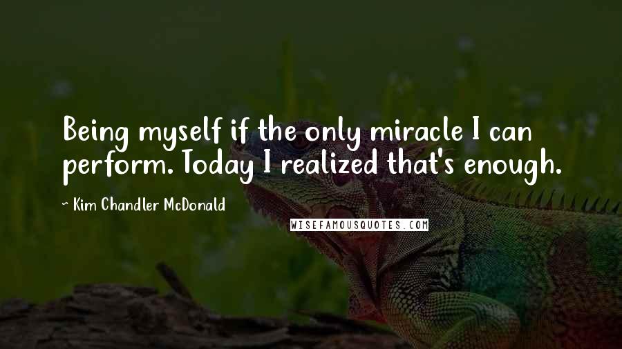 Kim Chandler McDonald Quotes: Being myself if the only miracle I can perform. Today I realized that's enough.