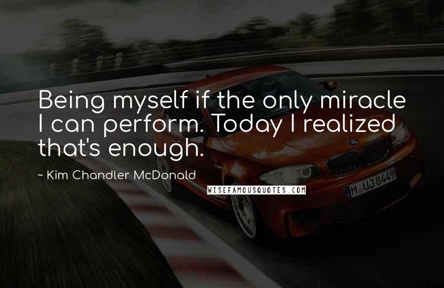 Kim Chandler McDonald Quotes: Being myself if the only miracle I can perform. Today I realized that's enough.