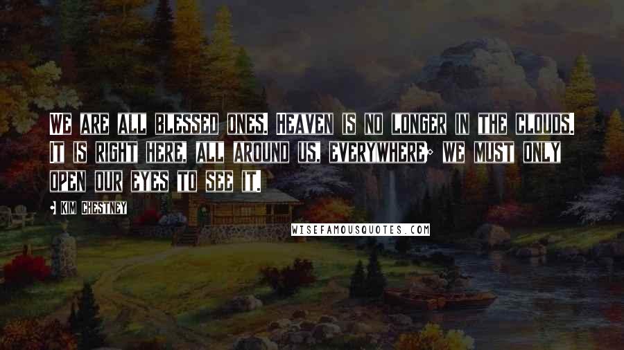 Kim Chestney Quotes: We are all blessed ones. Heaven is no longer in the clouds. It is right here, all around us, everywhere; we must only open our eyes to see it.