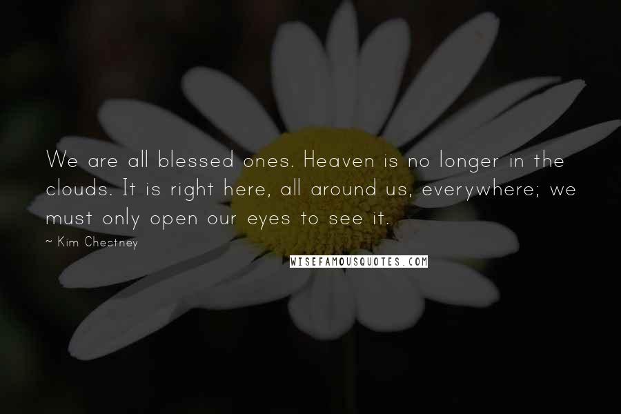 Kim Chestney Quotes: We are all blessed ones. Heaven is no longer in the clouds. It is right here, all around us, everywhere; we must only open our eyes to see it.