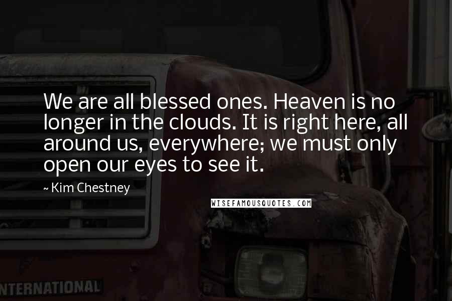 Kim Chestney Quotes: We are all blessed ones. Heaven is no longer in the clouds. It is right here, all around us, everywhere; we must only open our eyes to see it.