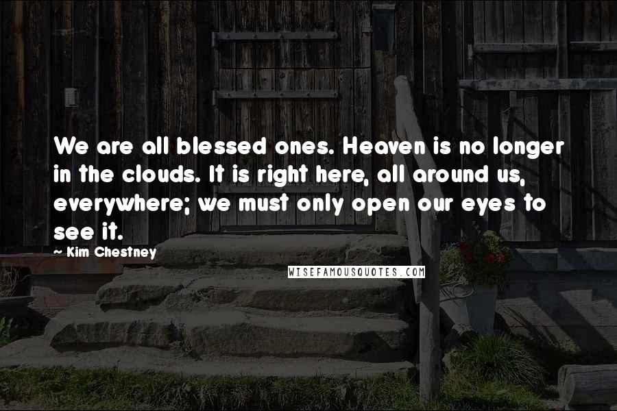Kim Chestney Quotes: We are all blessed ones. Heaven is no longer in the clouds. It is right here, all around us, everywhere; we must only open our eyes to see it.