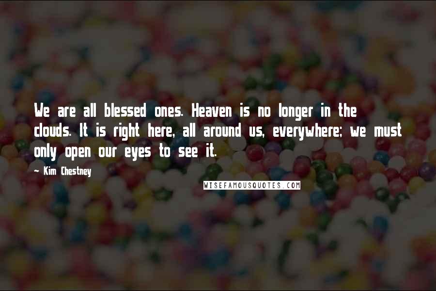 Kim Chestney Quotes: We are all blessed ones. Heaven is no longer in the clouds. It is right here, all around us, everywhere; we must only open our eyes to see it.