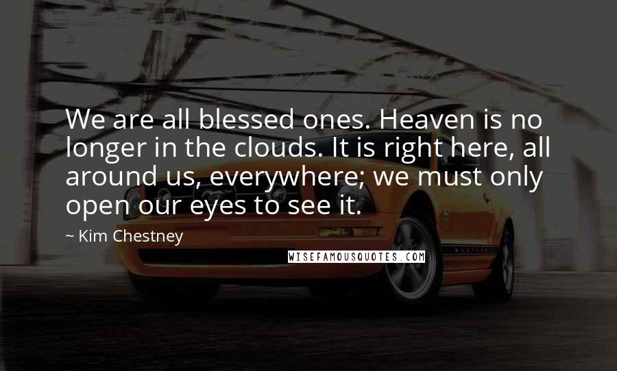 Kim Chestney Quotes: We are all blessed ones. Heaven is no longer in the clouds. It is right here, all around us, everywhere; we must only open our eyes to see it.