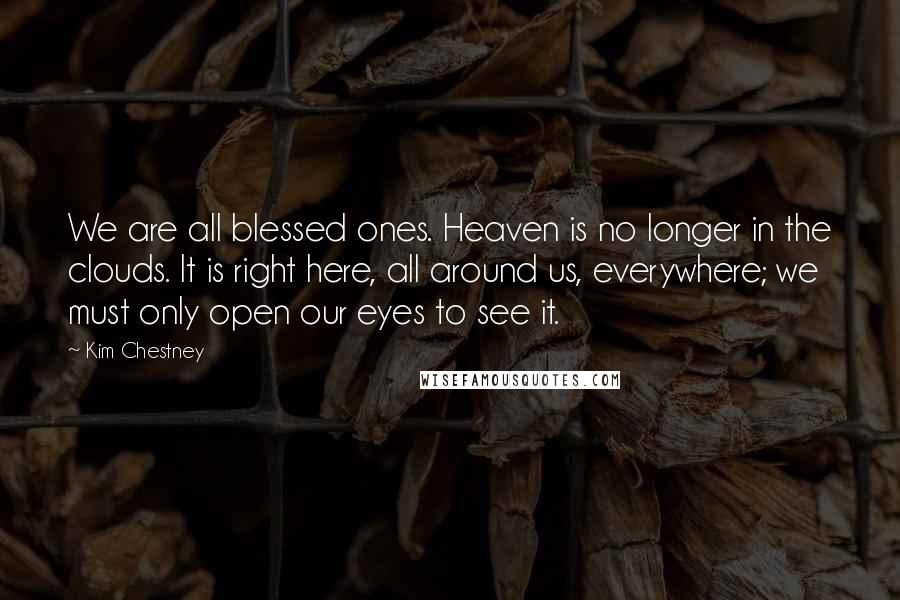 Kim Chestney Quotes: We are all blessed ones. Heaven is no longer in the clouds. It is right here, all around us, everywhere; we must only open our eyes to see it.