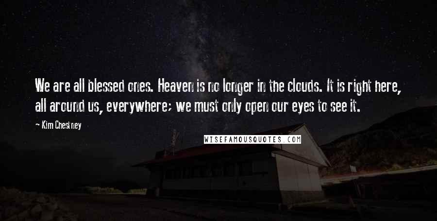 Kim Chestney Quotes: We are all blessed ones. Heaven is no longer in the clouds. It is right here, all around us, everywhere; we must only open our eyes to see it.