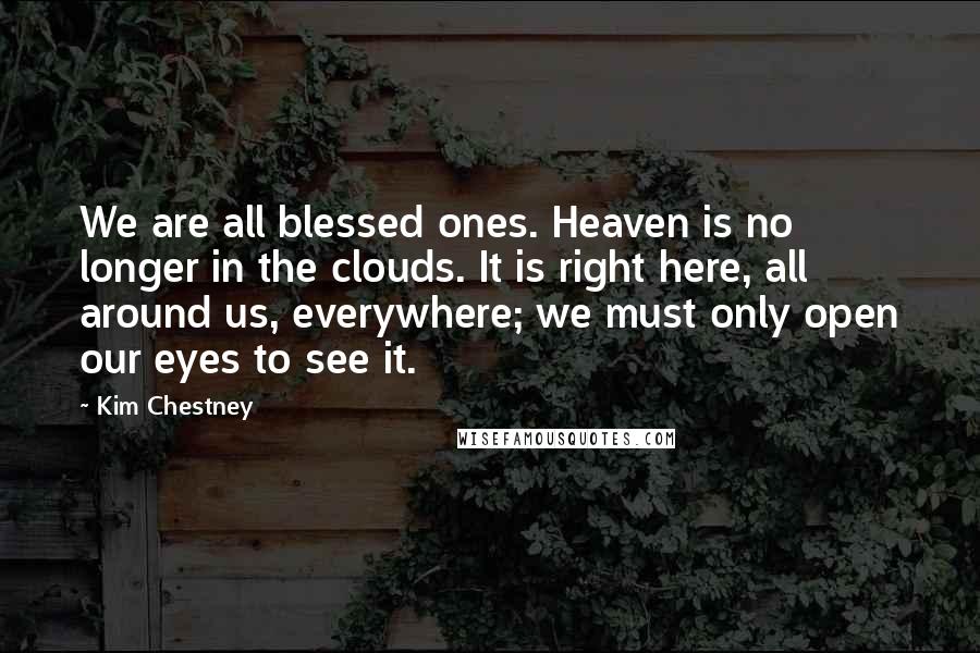 Kim Chestney Quotes: We are all blessed ones. Heaven is no longer in the clouds. It is right here, all around us, everywhere; we must only open our eyes to see it.