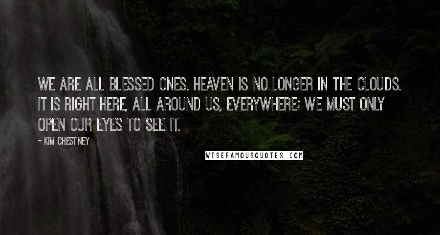 Kim Chestney Quotes: We are all blessed ones. Heaven is no longer in the clouds. It is right here, all around us, everywhere; we must only open our eyes to see it.