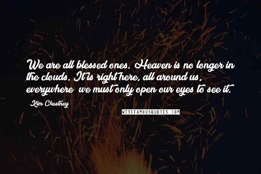 Kim Chestney Quotes: We are all blessed ones. Heaven is no longer in the clouds. It is right here, all around us, everywhere; we must only open our eyes to see it.