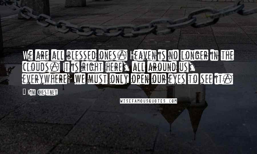 Kim Chestney Quotes: We are all blessed ones. Heaven is no longer in the clouds. It is right here, all around us, everywhere; we must only open our eyes to see it.