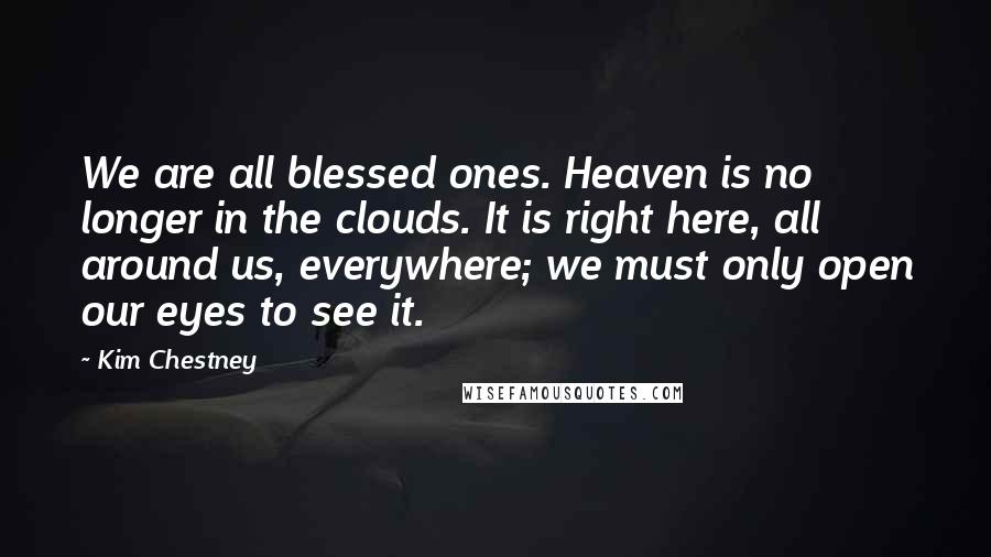 Kim Chestney Quotes: We are all blessed ones. Heaven is no longer in the clouds. It is right here, all around us, everywhere; we must only open our eyes to see it.