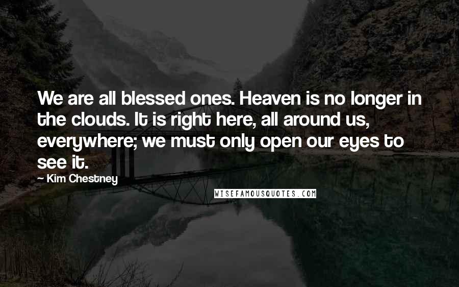 Kim Chestney Quotes: We are all blessed ones. Heaven is no longer in the clouds. It is right here, all around us, everywhere; we must only open our eyes to see it.