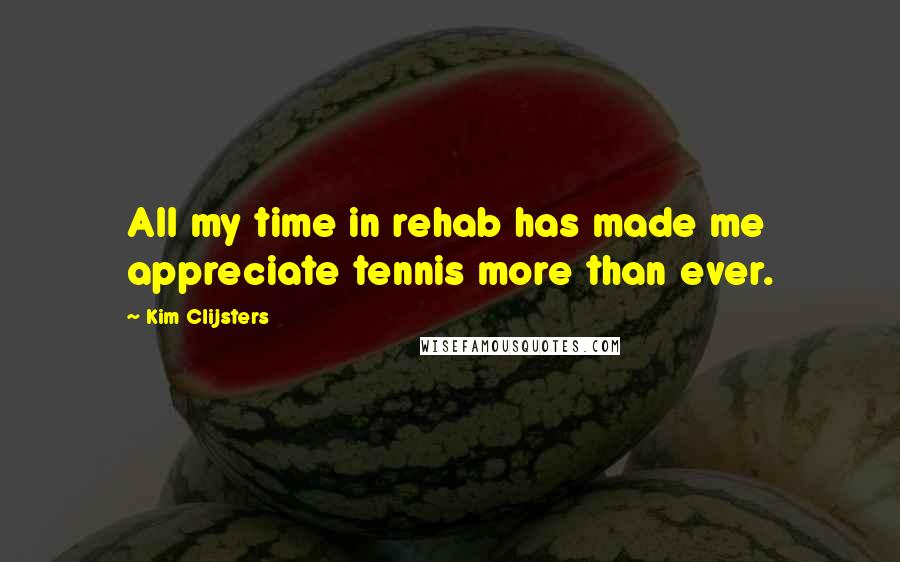 Kim Clijsters Quotes: All my time in rehab has made me appreciate tennis more than ever.